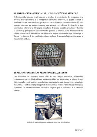 13. MADURACIÓN ARTIFICIAL DE LAS ALEACIONES DE ALUMINIO
Si la viscosidad atómica es elevada, no se produce la precipitación del compuesto o se
produce muy lentamente a la temperatura ambiente. Entonces, se puede acelerar la
precipitación con un tratamiento que se conoce con el nombre de maduración artificial o
también revenido de endurecimiento, que consiste en calentar la aleación a una
temperatura inferior a la del temple, con objeto de dilatar las redes cristalinas y facilitar
la difusión y precipitación del compuesto químico y abreviar. Este tratamiento tiene
efectos contrarios al revenido de los aceros con temple martensítico, que disminuye la
dureza y resistencia de los metales templados, en lugar de aumentarla como ocurre con la
maduración artificial.
14. APLICACIONES DE LAS ALEACIONES DE ALUMINIO
Las aleaciones de aluminio tienen cada día una mayor aplicación, utilizándose
extensamente para la fabricación de piezas que deben ser resistentes y al mismo tiempo
ligeras para las construcciones aeronáuticas, vagones de ferrocarriles de trenes articulados
modernos... También se emplean para la fabricación de culatas y émbolos de motores de
explosión. En las construcciones navales se emplean por su resistencia a la corrosión
marina.
Hélice de un avión fabricada con aleación de aluminio
23/11/2015
 