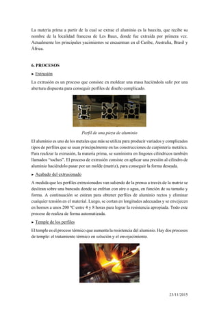 La materia prima a partir de la cual se extrae el aluminio es la bauxita, que recibe su
nombre de la localidad francesa de Les Baux, donde fue extraída por primera vez.
Actualmente los principales yacimientos se encuentran en el Caribe, Australia, Brasil y
África.
6. PROCESOS
► Extrusión
La extrusión es un proceso que consiste en moldear una masa haciéndola salir por una
abertura dispuesta para conseguir perfiles de diseño complicado.
Perfil de una pieza de aluminio
El aluminio es uno de los metales que más se utiliza para producir variados y complicados
tipos de perfiles que se usan principalmente en las construcciones de carpintería metálica.
Para realizar la extrusión, la materia prima, se suministra en lingotes cilíndricos también
llamados “tochos”. El proceso de extrusión consiste en aplicar una presión al cilindro de
aluminio haciéndolo pasar por un molde (matriz), para conseguir la forma deseada.
► Acabado del extrusionado
A medida que los perfiles extrusionados van saliendo de la prensa a través de la matriz se
deslizan sobre una bancada donde se enfrían con aire o agua, en función de su tamaño y
forma. A continuación se estiran para obtener perfiles de aluminio rectos y eliminar
cualquier tensión en el material. Luego, se cortan en longitudes adecuadas y se envejecen
en hornos a unos 200 ºC entre 4 y 8 horas para lograr la resistencia apropiada. Todo este
proceso de realiza de forma automatizada.
► Temple de los perfiles
El temple es el proceso térmico que aumenta la resistencia del aluminio. Hay dos procesos
de temple: el tratamiento térmico en solución y el envejecimiento.
23/11/2015
 