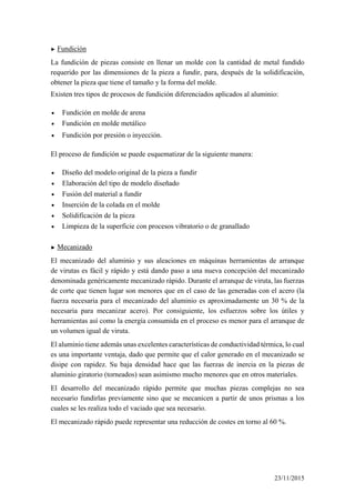 ► Fundición
La fundición de piezas consiste en llenar un molde con la cantidad de metal fundido
requerido por las dimensiones de la pieza a fundir, para, después de la solidificación,
obtener la pieza que tiene el tamaño y la forma del molde.
Existen tres tipos de procesos de fundición diferenciados aplicados al aluminio:
• Fundición en molde de arena
• Fundición en molde metálico
• Fundición por presión o inyección.
El proceso de fundición se puede esquematizar de la siguiente manera:
• Diseño del modelo original de la pieza a fundir
• Elaboración del tipo de modelo diseñado
• Fusión del material a fundir
• Inserción de la colada en el molde
• Solidificación de la pieza
• Limpieza de la superficie con procesos vibratorio o de granallado
► Mecanizado
El mecanizado del aluminio y sus aleaciones en máquinas herramientas de arranque
de virutas es fácil y rápido y está dando paso a una nueva concepción del mecanizado
denominada genéricamente mecanizado rápido. Durante el arranque de viruta, las fuerzas
de corte que tienen lugar son menores que en el caso de las generadas con el acero (la
fuerza necesaria para el mecanizado del aluminio es aproximadamente un 30 % de la
necesaria para mecanizar acero). Por consiguiente, los esfuerzos sobre los útiles y
herramientas así como la energía consumida en el proceso es menor para el arranque de
un volumen igual de viruta.
El aluminio tiene además unas excelentes características de conductividad térmica, lo cual
es una importante ventaja, dado que permite que el calor generado en el mecanizado se
disipe con rapidez. Su baja densidad hace que las fuerzas de inercia en la piezas de
aluminio giratorio (torneados) sean asimismo mucho menores que en otros materiales.
El desarrollo del mecanizado rápido permite que muchas piezas complejas no sea
necesario fundirlas previamente sino que se mecanicen a partir de unos prismas a los
cuales se les realiza todo el vaciado que sea necesario.
El mecanizado rápido puede representar una reducción de costes en torno al 60 %.
23/11/2015
 