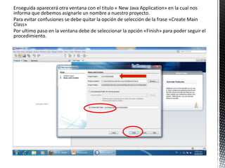 Enseguida aparecerá otra ventana con el titulo « New Java Application» en la cual nos
informa que debemos asignarle un nombre a nuestro proyecto.
Para evitar confusiones se debe quitar la opción de selección de la frase «Create Main
Class»
Por ultimo paso en la ventana debe de seleccionar la opción «Finish» para poder seguir el
procedimiento.
 