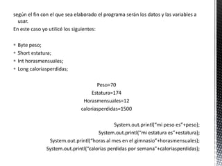 según el fin con el que sea elaborado el programa serán los datos y las variables a
usar.
En este caso yo utilicé los siguientes:
 Byte peso;
 Short estatura;
 Int horasmensuales;
 Long caloriasperdidas;
Peso=70
Estatura=174
Horasmensuales=12
caloriasperdidas=1500
System.out.printl(“mi peso es”+peso);
System.out.printl(“mi estatura es”+estatura);
System.out.printl(“horas al mes en el gimnasio”+horasmensuales);
System.out.printl(“calorías perdidas por semana”+caloriasperdidas);
 