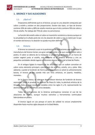 UNIVERSIDAD DE LA RIOJA ESCUELA TÉCNICA SUPERIOR DE INGENIERÍA
Actividad 9 ACTIVIDAD DE CIENCIA DE MATERIALES CURSO 2015/2016
Ander, José Luis, Samuel 3
1. BRONCE Y SUS ALEACIONES
1.1. ¿Qué es?
Empezamos definiendo qué es el bronce, ya que es una aleación compuesta por
cobre y estaño y existen en dos proporciones. Existen dos tipos, un tipo de bronce
contiene 20% de cobre y 80% de estaño mientras que el otro contiene 95% de cobre y
5% de estaño. Por debajo del 75% de cobre no sería bronce.
La función del estaño sobre el cobre es trasmitirle resistencia y dureza aunque en
la actualidad se le añade parte de cinc (la aleación de cobre y cinc es latón) por lo que
el nombre de bronce a la aleación no queda muy bien definido.
1.2. Historia
El bronce se comenzó a usar en la prehistoria, las civilizaciones que dominaban la
manufactura del bronce tenían una gran ventaja frente a las que usaban cobre solo o
piedra. El cobre se obtenía de la malaquita o calcopirita y se fundía en un horno de
carbón vegetal junto al estaño, más adelante se le añadiría arsénico y cinc en
pequeñas cantidades dando lugares a diferentes épocas dentro de la Edad de Piedra.
En el antiguo Egipto la mayoría de las aleaciones que se usaban consistían en
cobre como elemento principal y porcentajes de arsénico, estaño, oro y plata. Más
adelante, cuando la fundición de hierro para hacer acero se volvió lo suficientemente
barata, el bronce se fue usando más con fines artísticos, en joyería, medallas,
monedas…
En la Grecia clásica, se sabe que desarrollaron técnicas de fundición de bronce
avanzadas, como lo prueban los bronces de Riace.En India, la plenitud artística de la
Dinastía chola produjo esculturas notables entre los siglos X y XI, representando las
distintas formas del dios Shivá y otras deidades.
Todas las civilizaciones de la América prehispánica conocían el uso de las
aleaciones de bronce, aunque muchos utensilios y herramientas continuaban
fabricándose en piedra.
El bronce siguió en uso porque el acero de calidad no estuvo ampliamente
disponible hasta muchos siglos después en la Edad Media.
 