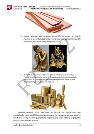 UNIVERSIDAD DE LA RIOJA ESCUELA TÉCNICA SUPERIOR DE INGENIERÍA
Actividad 9 ACTIVIDAD DE CIENCIA DE MATERIALES CURSO 2015/2016
Ander, José Luis, Samuel 6
• Bronce y aluminio: está compuesta por un 90% de bronce y un 10% de
aluminio lo que imita la apariencia del oro, esto hace que sea ideal para la
decoración, para esculturas y trabajos artísticos.
• Bronce fosforoso: está hecha de un 30% de estaño y 0,5% de fósforo.
Proporciona a la aleación una gran dureza y resistencia, estas cualidades
junto con la alta resistencia a presiones y temperaturas hacen de esta
aleación ideal para engranajes y motores.
También tenemos otras aleaciones de bronce con aplicaciones más
especializadas como la A.G3M compuesta por magnesio, manganeso y cromo usada en
la industria naval y el R.R 59 que contiene magnesio, cinc, silicio y titanio en pequeñas
proporciones usada en aviación.
 