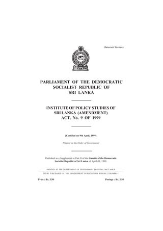 INSTITUTE OF POLICY STUDIES OF
SRI LANKA (AMENDMENT)
ACT, No. 9 OF 1999
PARLIAMENT OF THE DEMOCRATIC
SOCIALIST REPUBLIC OF
SRI LANKA
[Certified on 9th April, 1999]
Printed on the Order of Government
Published as a Supplement to Part II of the Gazette of the Democratic
Socialist Republic of Sri Lanka of April 09, 1999.
PRINTED AT THE DEPARTMENT OF GOVERNMENT PRINTING, SRI LANKA
TO BE PURCHASED AT THE GOVERNMENT PUBLICATIONS BUREAU, COLOMBO 1
Price : Rs. 3.50 Postage : Rs. 3.50
(Internet Version)
 