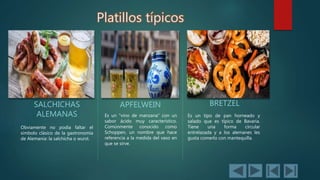 Platillos típicos
SALCHICHAS
ALEMANAS
Obviamente no podía faltar el
símbolo clásico de la gastronomía
de Alemania: la salchicha o wurst.
APFELWEIN
Es un "vino de manzana" con un
sabor ácido muy característico.
Comúnmente conocido como
Schoppen, un nombre que hace
referencia a la medida del vaso en
que se sirve.
BRETZEL
Es un tipo de pan horneado y
salado que es típico de Bavaria.
Tiene una forma circular
entrelazada y a los alemanes les
gusta comerlo con mantequilla.
 