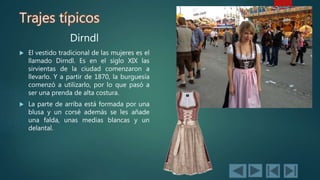 Trajes típicos
Dirndl
 El vestido tradicional de las mujeres es el
llamado Dirndl. Es en el siglo XIX las
sirvientas de la ciudad comenzaron a
llevarlo. Y a partir de 1870, la burguesía
comenzó a utilizarlo, por lo que pasó a
ser una prenda de alta costura.
 La parte de arriba está formada por una
blusa y un corsé además se les añade
una falda, unas medias blancas y un
delantal.
 