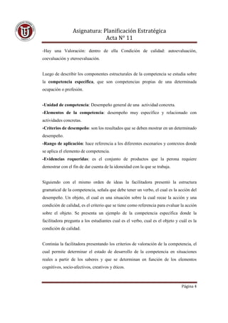 Asignatura: Planificación Estratégica
                              Acta N° 11

-Hay una Valoración: dentro de ella Condición de calidad: autoevaluación,
coevaluación y eteroevaluación.


Luego de describir los componentes estructurales de la competencia se estudia sobre
la competencia específica, que son competencias propias de una determinada
ocupación o profesión.


-Unidad de competencia: Desempeño general de una actividad concreta.
-Elementos de la competencia: desempeño muy específico y relacionado con
actividades concretas.
-Criterios de desempeño: son los resultados que se deben mostrar en un determinado
desempeño.
-Rango de aplicación: hace referencia a los diferentes escenarios y contextos donde
se aplica el elemento de competencia.
-Evidencias requeridas: es el conjunto de productos que la perona requiere
demostrar con el fin de dar cuenta de la idoneidad con la que se trabaja.


Siguiendo con el mismo orden de ideas la facilitadora presentó la estructura
gramatical de la competencia, señala que debe tener un verbo, el cual es la acción del
desempeño. Un objeto, el cual es una situación sobre la cual recae la acción y una
condición de calidad, es el criterio que se tiene como referencia para evaluar la acción
sobre el objeto. Se presenta un ejemplo de la competencia específica donde la
facilitadora pregunta a los estudiantes cual es el verbo, cual es el objeto y cuál es la
condición de calidad.


Continúa la facilitadora presentando los criterios de valoración de la competencia, el
cual permite determinar el estado de desarrollo de la competencia en situaciones
reales a partir de los saberes y que se determinan en función de los elementos
cognitivos, socio-afectivos, creativos y éticos.



                                                                               Página 4
 