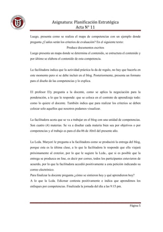 Asignatura: Planificación Estratégica
                              Acta N° 11

Luego, presenta como se realiza el mapa de competencias con un ejemplo donde
pregunta ¿Cuáles serán los criterios de evaluación? En el siguiente texto:
                             Produce documentos escritos
Luego presenta un mapa donde se determina el contenido, se estructura el contenido y
por último se elabora el contenido de esta competencia.


La facilitadora indica que la actividad práctica la da de regalo, no hay que hacerla en
este momento pero si se debe incluir en el blog. Posteriormente, presenta un formato
para el diseño de las competencias y lo explica.


El profesor Ely pregunta a la docente, como se aplica la negociación para la
ponderación, a lo que le responde: que se coloca en el contrato de aprendizaje todo:
como lo quiere el docente. También indica que para realizar los criterios se deben
colocar solo aquellos que nosotros podamos visualizar.


La facilitadora acota que se va a trabajar en el blog con una unidad de competencias.
Son cuatro (4) materias. Se va a diseñar cada materia bien sea por objetivos o por
competencias y el trabajo es para el día 06 de Abril del presente año.


La Lcda. Maryori le pregunta a la facilitadora como se producirá la entrega del blog,
porque esta es la última clase, a lo que la facilitadora le responde que ella viajará
próximamente al exterior, por lo que le sugiere la Lcda., que si es posible que la
entrega se produzca on line, es decir por correo, todos los participantes estuvieron de
acuerdo, por lo que la facilitadora accedió positivamente a esta petición indicando su
correo electrónico.
Para finalizar la docente pregunta ¿cómo se sintieron hoy y qué aprendieron hoy?
A lo que la Lcda. Edicmar contesta positivamente e indica que aprendimos los
enfoques por competencias. Finalizada la jornada del día a las 9:15 pm.




                                                                              Página 5
 