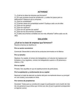 ACTIVIDAD<br />1) ¿Cuál es la clase de empresa que formaron? 2) ¿En qué consiste el acta de constitución, y cuáles los pasos para su elaboración? Elabore la de su empresa. 3) ¿Qué es contabilidad? 4) ¿Cuántas clases de contabilidad existen? Explique cada una de ellas 5) ¿Qué son los gastos? 6) ¿Qué son ingresos? 7) ¿Qué son los aportes de capital? 8) ¿Qué son los documentos contables? 9) ¿Cuáles documentos contables son los más utilizados? defina cada uno de ellos.<br />SOLUCIÓN<br />¿Cuál es la clase de empresa que formaron?Nuestra empresa se clasifica en:<br />Por su sector económico:<br />Comercial: Desarrolla la venta de los productos terminados en la fábrica.<br />Por su tamaño:<br />Mediana: Su capital, el número de trabajadores y el volumen de ingresos son limitados y muy regulares, número de trabajadores superior a 20 personas e inferior a 100.<br />Por su capital:<br />Privada: Son aquellas en que el capital proviene de particulares. <br />Por la explotación y conformación de su capital:<br />Nacional: el radio de atención es dentro del país normalmente tienen su principal en una ciudad y sucursales en otras.<br />Por número de propietarios:<br />Sociedad: Todas para su constitución exigen la participación como dueño de más de una persona lo que indica que mínimo son dos (2) por lo general corresponden al régimen común.<br />Por función social: <br />Con ánimo de lucro: Se constituye la empresa con el propósito de explotar y ganar más dinero.<br />¿En qué consiste el acta de constitución, y cuáles los pasos para su elaboración?<br />Concepto:<br />En forma muy generalizada, es copia fiel que relata todo aquello acontecido en una reunión importante, el cual deberá ser leído y aceptado, posteriormente para ser firmado por todos aquellos que estuvieron presentes en dicha reunión.<br />Es un documento formal utilizado en diversos actos, que posteriormente el Notario tendrá que dar Fe de fe de él, fuera de la Escritura Pública.<br />El Acta, no es un contrato, a diferencia de la Escritura, que es la declaración de voluntad de las partes y se refiere siempre a un convenio o un contrato.<br />Una vez tomado el acuerdo de formación de la Empresa, fijado el capital inicial con que contará, el domicilio fiscal que tomara la misma, así como la razón social entre otros aspectos legales de vital importancia, los participantes dar inicio a la Asamblea General de Fundación, mientras alguien tomara nota de todo lo acordado en el Libro de Actas, que estará previamente legalizado ante un Notario.<br />Este libro se utiliza para las Asambleas Ordinarias como Extraordinarias, para el caso de las S.A., donde se realizan además sesiones del Directorio, pueden utilizarse otro libro de Actas para dichas sesiones.<br />ELABORACIÓN<br />En esta se deberá mencionar:<br />Día, fecha, hora y lugar en el cual se reunieron todos los socios de la futura empresa, mencionando todos sus datos personales respectivos.<br />La finalidad de la constitución de la empresa y todas las especificaciones que regirán la misma que encontramos en la Ley General de Sociedades.<br />La actividad a la cual se dedicara.<br />La aprobación de la Minuta de Constitución, la cual será leída para posteriormente ser firmada por todos los socios debiendo ser elevada a Escritura Pública para su correspondiente inscripción en Registros Públicos.<br />El aporte de los socios que se cancelara íntegramente en efectivo, en la entidad financiera de su elección a cuenta de la Empresa.<br />Nombramiento del Directorio, y del Gerente General.<br />ACTA DE CONSTITUCION DE LA EMPRESA MANOS A LA OBRA<br />En la ciudad de MEDELLIN, Departamento de ANTIOQUIA, se reunieron ALEJANDRA CARDONA GAVIRIA TI. 96111314451, PABLO ALEJANDRO TORRES ESTRADA  TI. 96032718008, MARIA CAROLINA RODRIGUEZ BEDOYA TI.97020807710, MARIA MILDRED ESPINOSA JARAMILLO TI. 90112453252 y JOAN SANTIAGO CORTINEZ OSORIO TI. 90123050494 menores de edad e identificados como aparece al pie de sus firmas y manifestaron<br />Su voluntad de asociarse y constituirse en una empresa industrial.  <br />Que para tal efecto adoptaron los correspondientes estatutos, observandoplenamente las disposiciones de la ley 10 de 1991, el decreto 1100 de 1992 y en lopertinente a las normas del Derecho Comercial.<br />Que se hace necesario conformar la Junta de asociados fundadores que estará<br />Integrada por: ALEJANDRA CARDONA GAVIRIA, PABLO ALEJANDRO TORRES ESTRADA, MARIA CAROLINA RODRIGUEZ BEDOYA, MARIA MILDRED ESPINOSA JARAMILLO, JOAN SANTIAGO CORTINEZ OSORIO.<br />Que se hace necesario elegir al director ejecutivo de la empresa, quien será: PABLO ALEJANDRO TORRES ESTRADA, para que como primera función adelantelos trámites deobtención de la personería jurídica ante la Cámara de Comercio de MEDELLIN ydentro de los quince (15) días posteriores a la inscripción en el registro mercantil,adelantaráel trámite de registro de la personería jurídica ante el Ministerio detrabajo y Seguridad Social.<br />Que igualmente se hace necesario elegir al tesorero de la empresa, quien será ALEJANDRA CARDONA GAVIRIAy cumplirá las funciones que le asignen los estatutos.<br />Que estando presente PABLO ALEJANDRO TORRES ESTRADA, ALEJANDRA CARDONA GAVIRIA, MARIA CAROLINA RODRIGUEZ BEDOYA, MARIA MILDRED ESPINOSA JARAMILLO y JOAN SANTIAGO CORTINEZ OSORIO expresan que aceptan las designaciones del  Director ejecutivo y Tesorería respectivamente.<br />No siendo otro el objeto de la presente se levanta la sesión, se elabora esta acta y sefirma en señal de aceptación por todos los asistentes, a los 09 días del mes de abril de 2011.<br />PABLO ALEJANDRO TORRES ESTRADA<br />TI.  96032718008<br />ALEJANDRA CARDONA GAVIRIA<br />TI. 96111314451<br />MARIA CAROLINA RODRIGUEZ BEDOYA<br />TI.97020807710<br />MARIA MILDRED ESPINOSA JARAMILLO<br />TI.<br />JOAN SANTIAGO CORTINEZ OSORIO<br />TI. <br />ESTATUTOS<br />Comparecieron ALEJANDRA CARDONA GAVIRIA, PABLO ALEJANDRO TORRES ESTRADA, MARIA CAROLINA RODRIGUEZ BEDOYA, MARIA MILDRES ESPINOSA JARAMILLO Y JOAN SANTIAGO CORTINEZ OSORIO menores de edad, domiciliados en esta ciudad, de nacionalidad Colombiana,identificados como aparecen al pie de sus firmas y manifestaron que decidieronconstituir una empresa comercial limitada que se regirá por los siguientes estatutosyen lo no previsto en ellos, por las normas que regulan la materia:<br />ARTICULO 1. RAZON SOCIAL. La empresa se denominará MANOS A LA OBRA<br />ARTICULO 2. DOMICILIO. El domicilio principal de esta empresa será la ciudad de Medellín y podrá establecer sucursales o agencias en los términos de la ley. <br />ARTICULO 3. DURACION. La empresa tendrá una duración de dos (1) años, contados a partir de la fecha del presente documento. <br />ARTICULO 4. OBJETO SOCIAL. El objeto social de la empresa será una actividad comercial relacionada con la compra y venta de económicos materiales de construcción. <br />ARTICULO 5. APORTES: <br />a) El aporte de la empresa industrial limitada es la suma de $1.000.000.000. Los aportes en dinero están distribuidos así: <br />PABLO ALEJANDRO TORRES ESTRADA<br />$ 200.000.000 <br />ALEJANDRA CARDONA GAVIRIA<br />$ 200.000.000 <br />MARIA MILDRED ESPINOSA JARAMILLO<br />$ 200.000.000 <br />MARIA CAROLINA RODRIGUEZ BEDOYA<br />$ 200.000.000 <br />JOAN SANTIAGO CORTINEZ OSORIO<br />$ 200.000.000 <br />ARTICULO 6. DIRECCION: La dirección y administración de la Empresa Comercial limitada, corresponde a la junta de asociados.<br />ARTICULO 7. ASOCIADOS: La junta de Asociados será la suprema autoridad de la empresa industrial limitada. <br />Estará compuesta por los socios fundadores. <br />ARTICULO 8. FUNCIONES DE LA JUNTA DE ASOCIADOS: Son funciones de la Junta de Asociados: <br />a) Elegir al director de la empresa.<br />b) Determinar los planes y operaciones de la misma. <br />c) Estudiar, modificar, aprobar o improbar los estados económicos y financieros de la empresa.d) Determinar las reservas estatutarias u ocasionales.e) Reformar los estatutos cuando sea necesario.<br />f) Elegir un tesorero.<br />g) Vigilar el cumplimiento de las funciones del director. <br />h) Evaluar los aportes de los miembros y determinar su remuneración al momento del ingreso, retiro y al efectuarse las revisiones previstas en el artículo 4° de la ley. <br />i) Decidir la aceptación y retiro de los miembros.<br />j) Las demás que de acuerdo con la ley sean necesarias para el funcionamiento de la empresa. <br />ARTICULO 9. REPRESENTANTE LEGAL. La empresa tendrá un representante legal que será el Director Ejecutivo quien ejercerá las siguientes funciones: <br />Realizar las operaciones y celebrar los contratos necesarios para el cumplimiento de los objetivos de la empresa obteniendo la autorización previa de la junta de asociados, cuando la cuantía exceda de $15.000.000 al momento de la operación. <br />Ordenar los gastos y pagos y firmar conjuntamente con el tesorero los cheques y <br />Cuentas de ahorro de la empresa.<br />Ser ejecutor de las decisiones que adopte la junta de asociados. <br />Convocar a la Junta de asociados cuando lo ordenen los estatutos y las <br />Circunstancias en forma extraordinaria. <br />Representar judicial y extrajudicialmente a la empresa y constituir los apoderados <br />Cuando haya lugar. <br />Elaborar anualmente para el balance general y al final de su gestión, un informe a la junta de Asociados sobre las labores desarrolladas, el estado y resultado de las mismas. <br />Las demás que de acuerdo con la Ley comercial los estatutos o las actividades de la Empresa le asigne la Junta de asociados. <br />ARTICULO 10. TESORERO. La responsabilidad del manejo económico, contable y financiero, en relación con el patrimonio y el capital social de la empresa la tendrá un tesorero que ejercerá las siguientes funciones: <br />Recaudar las rentas e ingresos de la empresa y llevar en forma detallada un control sobre los mismos. <br />Atender oportunamente el pago de las obligaciones de la empresa según informe del Director Ejecutivo. <br />Firmar conjuntamente al Director Ejecutivo los cheques y cuentas de ahorro de la empresa. <br />Llevar ordenadamente y observando todas a exigencias legales, los libros y la contabilidad de la empresa. <br />Las demás que de acuerdo con la ley comercial los estatutos o las actividades de la empresa le asigne la Junta de Asociados<br />PABLO ALEJANDRO TORRES ESTRADA<br />TI.  96032718008<br />ALEJANDRA CARDONA GAVIRIA<br />TI. 96111314451<br />MARIA CAROLINA RODRIGUEZ BEDOYA<br />TI.97020807710<br />MARIA MILDRED ESPINOSA JARAMILLO<br />TI.<br />JOAN SANTIAGO CORTINEZ OSORIO<br />TI. <br />¿Qué es contabilidad?<br />La contabilidad es la actividad de llevar el manejo del dinero de una persona, empresa, negocio, etc. Es muy importante ya que con ella podemos llevar un buen manejo de nuestros bienes de manera adecuada usándola para llevar una cuenta de nuestros ingresos, egresos, deudas, etc.<br />¿Cuántas clases de contabilidad existen?<br />1ª Subsistema de información financiera: Está compuesto por una serie de elementos que lo configuran. Entre los principales están normas de registros, criterios de contabilización, formas de presentación etc. A este subsistema de información se le conoce con el nombre de contabilidad financiera. La contabilidad financiera es un sistema de información que expresa en términos cuantitativos y monetarios las transacciones que realiza una entidad económica, así como ciertos acontecimientos económicos que le afecta, con el fin de proporcionar información útil y segura a usuarios externos a la organización para su toma de decisiones.<br />2º Subsistema de información administrativa: Se agrupan en la contabilidad administrativa. La contabilidad administrativa es un sistema de información al servicio de las necesidades internas de la administración, con orientación pragmática destinada a facilitar las funciones administrativas de planeación y control así como la toma de decisiones.<br />3º Subsistema de información fiscal: en forma similar de los casos anteriores la contabilidad fiscal en un sistema de información diseñado para dar cumplimiento a las obligaciones tributarias de las organizaciones respecto de un usuario especifico: El fisco.<br />¿Qué son los gastos?<br />A cualquier empresa –industrial, comercial o de prestación de servicios– para funcionar normalmente le resulta ineludible adquirir ciertos bienes y servicios como son: mano de obra, energía eléctrica, teléfono, etc. <br />La empresa realiza un gasto cuando obtiene una contraprestación real del exterior, es decir, cuando percibe alguno de estos bienes o servicios. Así, incurre en un gasto cuando disfruta de la mano de obra de sus trabajadores, cuando utiliza el suministro eléctrico para mantener operativas sus instalaciones, etc. <br />El hecho de que la entidad utilice ciertos servicios le obliga a pagarlos. Ahora bien, el pago de éstos se produce en la fecha en la que sale dinero de tesorería para remunerarlos. Por ello, es sumamente importante distinguir los conceptos de gasto y de pago. <br />¿Que son los ingresos?<br />La empresa en el ejercicio de su actividad presta servicios y bienes al exterior. A cambio de ellos, percibe dinero o nacen derechos de cobro a su favor, que hará efectivos en las fechas estipuladas. <br />Se produce un ingreso cuando aumenta el patrimonio empresarial y este incremento no se debe a nuevas aportaciones de los socios. <br />Las aportaciones de los propietarios en ningún caso suponen un ingreso, aunque sí un incremento patrimonial. Los socios las realizan con la finalidad de cubrir pérdidas de ejercicios anteriores o de engrosar los recursos con los que cuenta la empresa con el objeto de financiar nuevas inversiones o expansionarse. <br />¿Qué es un aporte de capital?<br />Aportes de capital: Sumas pagadas en efectivo o aportadas en bienes o derechos por los socios o accionistas de una sociedad, para integrar el capital de esta. Son las entregas en bienes de capital o en dinero para financiar gastos de capital a las empresas de participación estatal y organismos descentralizados que producen bienes y/o servicios para su venta en el mercado. Para concluir los aportes de capital son recursos que presentan un derecho para quien los proporciona y que normalmente, constituye para el receptor un aumento de su capital social<br />