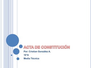 ACTA DE CONSTITUCIÓN Por: Cristian González A. 10°A Media Técnica 