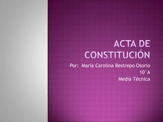 ACTA DE CONSTITUCIÓN Por:  María Carolina Restrepo Osorio  10°A Media Técnica 