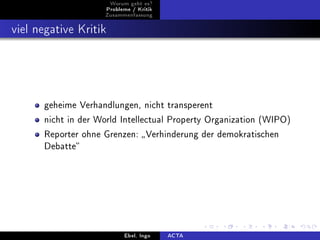Worum geht es?
                       Probleme / Kritik
                    Zusammenfassung



viel negative Kritik




      geheime Verhandlungen, nicht transperent

      nicht in der World Intellectual Property Organization (WIPO)

      Reporter ohne Grenzen:  Verhinderung der demokratischen
      Debatte




                             Ebel, Ingo    ACTA
 