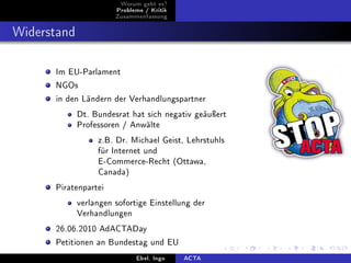 Worum geht es?
                       Probleme / Kritik
                       Zusammenfassung



Widerstand


      Im EU-Parlament

      NGOs

      in den Ländern der Verhandlungspartner

             Dt. Bundesrat hat sich negativ geäuÿert
             Professoren / Anwälte

                  z.B. Dr. Michael Geist, Lehrstuhls
                  für Internet und
                  E-Commerce-Recht (Ottawa,
                  Canada)

      Piratenpartei

             verlangen sofortige Einstellung der
             Verhandlungen

      26.06.2010 AdACTADay

      Petitionen an Bundestag und EU

                             Ebel, Ingo    ACTA
 