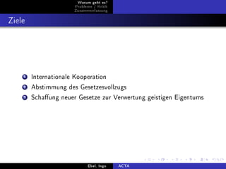 Worum geht es?
                       Probleme / Kritik
                      Zusammenfassung



Ziele




    1   Internationale Kooperation

    2   Abstimmung des Gesetzesvollzugs

    3   Schaung neuer Gesetze zur Verwertung geistigen Eigentums




                             Ebel, Ingo    ACTA
 