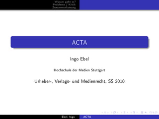 Worum geht es?
        Probleme / Kritik
        Zusammenfassung




                      ACTA

                    Ingo Ebel


         Hochschule der Medien Stuttgart


Urheber-, Verlags- und Medienrecht, SS 2010




              Ebel, Ingo    ACTA
 
