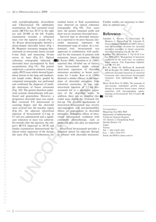 Acta Ophthalmologica 2009


 1   with cyclophosphamide, doxorubicin residual lesion or ﬂuid accumulation              Further studies are necessary to eluci-
 2   and 5-ﬂuorouracil. On ophthalmic           were observed on optical coherence        date its optimal uses.
 3   examination, her best corrected visual     tomography (Fig. 1H). Two years
 4   acuity (BCVA) was 20 ⁄ 25 in the right     later, the patient remained stable and
 5   eye and 20 ⁄ 400 in the left. Fundus there was no recurrent choroidal mass.          References
 6   examination revealed a subretinal             Survival time in choroidal metasta-
 7   mass over the superior arcade (Fig. 1      sis is reported to be poor because cho- Amselem L, Cervera E, Dı´ az-Llopis M,
                                                                                            Montero J, Garcia-Pous M, Udaondo P,
 8   A). B-scan ultrasonography showed a        roidal metastasis represents the            Garcia-Delpech S & Salom D (2007): Intravi-
 9   dome-shaped choroidal lesion (Fig. 1       disseminated stage of cancer. In a ran-     treal bevacizumab (Avastin) for choroidal
10   B). Magnetic resonance imaging dem- domized trial, bevacizumab was                     metastasis secondary to breast carcinoma:
11   onstrated an intraocular lesion around     approved in combination with paclit-        short-term follow-up. Eye 21: 566–567.
12   6 mm thick and measuring 10 mm             axel for the treatment of patients with Kanthan GL, Jayamohan J, Yip D & Con-
13   across its base (Fig. 1C). Optical metastatic breast carcinoma (Michel                 way RM (2007): Management of metastatic
14   coherence tomography indicated a         2 & Xavier 2008). Amselem et al. (2007)       carcinoma of the uveal tract: an evidence-
                                                                                            based analysis. Clin Experiment Ophthal-
15   choroidal mass accompanied by ﬂuid         reported that off-label use of intravi-
                                                                                            mol 35: 553–565.
16   accumulation (Fig. 1F). The patient treal bevacizumab might achieve                  Kuo IC, Haller JA, Maffrand R, Sambuelli
17   underwent a positron emission tomog-       short-term regression of choroidal          RH & Reviglio VE (2008): Regression of a
18   raphy (PET) scan which showed hyper- metastasis secondary to breast carci-             subfoveal choroidal metastasis of colorectal
19   dense lesions in the lung and mediasti-    noma for 3 weeks. Kuo et al. (2008)         carcinoma after intravitreous bevacizumab
20   nal lymph nodes. Biopsy guided by declared a similar efﬁcacy in the treat-             treatment. Arch Ophthalmol 126: 1311–
21   computed tomography was performed ment of choroidal metastasis from                    1313.
22   and conﬁrmed the diagnosis of multi- colorectal carcinoma. In our case, Marty M & Pivot X (2008): The potential of
                                                                                            anti-vascular endothelial growth factor
23   ple metastases of breast carcinoma intravitreal injection of 2.5 mg bev-               therapy in metastatic breast cancer: clinical
24   (Fig. 1D). The patient therefore under-    acizumab led to a signiﬁcant regres-        experience with anti-angiogenic agents,
25   went systemic chemotherapy with pac- sion of the choroidal lesion. In                  focusing on bevacizumab. Eur J Cancer 44:
26   litaxel and gemcitabine. However, a        addition, there was no recurrent cho- 3 912–920.
27   progressive choroidal mass was noted.      roidal mass during the 24-month fol-
28   Best corrected VA deteriorated to low-up. The possible mechanisms of
29   counting ﬁngers and the choroidal          intravitreal bevacizumab may involve
30   mass evolved into the macular region anti-angiogenic and anti-permeability           Correspondence:
31   (Fig. 1E). An adjuvant intravitreal        effects on angiogenesis in choroidal      Ming-Ling Tsai MD, PhD
32   injection of bevacizumab (2.5 mg in        metastasis. Synergistic effects of intra- Department of Ophthalmology
33   0.1 ml) was administered and a signiﬁ- vitreal bevacizumab combined with Tri-Service General Hospital
34   cant reduction in mass was achieved.       concurrent chemotherapy, such as 325, Section 2, Cheng-Kung Road
35   Six months after the injection, the sub-   paclitaxel, may also play an important Nei-Hu District 114
36   ject’s BCVA improved to 20 ⁄ 30 and role.                                            Taipei
                                                                                          Taiwan
37   fundus examination demonstrated the           Intravitreal bevacizumab provides a
                                                                                          Tel: + 886 9 6839 2245
38   almost entire regression of the choroi-    potential option for adjuvant therapy Fax: + 886 2 2938 8737
39   dal mass (Fig. 1G). Furthermore, no        in patients with choroidal metastasis.    Email: doc30845@yahoo.com.tw
40
41
42
43
44
45
46
47
48
49
50
51
52
53
54
55
56
57
58
59
60
61
62


     2
 