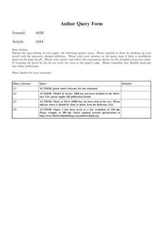 Author Query Form
Journal:           AOS

Article:           1684
Dear Author,
During the copy-editing of your paper, the following queries arose. Please respond to these by marking up your
proofs with the necessary changes/additions. Please write your answers on the query sheet if there is insufﬁcient
space on the page proofs. Please write clearly and follow the conventions shown on the attached corrections sheet.
If returning the proof by fax do not write too close to the paper’s edge. Please remember that illegible mark-ups
may delay publication.

Many thanks for your assistance.


Query reference       Query                                                                   Remarks
Q1                    AUTHOR: please insert reference for this statement
Q2                    AUTHOR: Michel & Xavier, 2008 has not been included in the Refer-
                      ence List, please supply full publication details.
Q3                    AUTHOR: Marty & Pivot (2008) has not been cited in the text. Please
                      indicate where it should be cited; or delete from the Reference List.
Q4                    AUTHOR: Figure 1 has been saved at a low resolution of 140 dpi.
                      Please resupply at 300 dpi. Check required artwork speciﬁcations at
                      http://www.blackwellpublishing.com/authors/digill.asp.
 