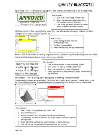 Approved tool — For approving a proof and that no corrections at all are required.

                                                     How to use it:
                                                      1. Click on the Stamp Tool in the toolbar
                                                      2. Select the Approved rubber stamp from
                                                          the ‘standard business’ selection
                                                      3. Click on the text where you want to rubber
                                                          stamp to appear (usually first page)

Highlight tool — For highlighting selection that should be changed to bold or italic.
Highlights text in yellow and opens up a text box.

                                                  How to use it:
                                                  1. Select Highlighter Tool from the
                                                     commenting toolbar
                                                  2. Highlight the desired text
                                                  3. Add a note detailing the required change



Attach File Tool — For inserting large amounts of text or replacement figures as a files.
Inserts symbol and speech bubble where a file has been inserted.

                                       How   to use it:
                                        1.    Click on paperclip icon in the commenting toolbar
                                        2.    Click where you want to insert the attachment
                                        3.    Select the saved file from your PC/network
                                        4.    Select appearance of icon (paperclip, graph, attachment or
                                              tag) and close

Pencil tool — For circling parts of figures or making freeform marks
Creates freeform shapes with a pencil tool. Particularly with graphics within the proof it may be useful to use
the Drawing Markups toolbar. These tools allow you to draw circles, lines and comment on these marks.




  How  to use it:
   1.   Select Tools > Drawing Markups > Pencil Tool
   2.   Draw with the cursor
   3.   Multiple pieces of pencil annotation can be grouped together
   4.   Once finished, move the cursor over the shape until an arrowhead appears
        and right click
    5. Select Open Pop-Up Note and type in a details of required change
    6. Click the X in the top right hand corner of the note box to close.


Page 2 of 3
 