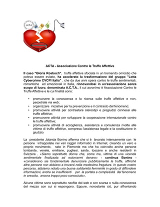 ACTA - Associazione Contro le Truffe Affettive
Il caso "Gloria Rosboch", truffa affettiva sfociata in un tremendo omicidio che
poteva essere evitato, ha accelerato la trasformazione del gruppo "Lotta
Cybercrime CVCPI Italia" , che da due anni opera contro le truffe sentimentali,
romantiche ed emozionali in Italia, rinnovandosi in un'associazione senza
scopo di lucro, denominata A.C.T.A., il cui acronimo è Associazione Contro le
Truffe Affettive e le cui finalità sono:
• promuovere la conoscenza e la ricerca sulle truffe affettive e non,
perpetrate via web;
• organizzare iniziative per la prevenzione e il contrasto del fenomeno;
• promuovere attività per contrastare stereotipi e pregiudizi connessi alle
truffe affettive;
• promuovere attività per sviluppare la cooperazione internazionale contro
le truffe affettive;
• promuovere attività di accoglienza, assistenza e consulenza rivolte alle
vittime di truffe affettive, compresa l’assistenza legale e la costituzione in
giudizio
La presidente Jolanda Bonino afferma che si è lavorato intensamente con le
persone intrappolate nei vari raggiri informatici in Internet, creando un vero e
proprio movimento, nato in Piemonte ma che ha coinvolto anche persone
lombarde, venete, emiliane, pugliesi, sarde, toscane e anche residenti in
Svizzera . «Siamo soprattutto donne che, come me, vittima di una vicenda
sentimentale finalizzata ad estorcermi denaro» - continua Bonino -
«considerano sia fondamentale denunciare pubblicamente la truffa, affinchè
altre persone non abbiano a trovarsi nella medesima fregatura. In questo nostro
percorso, abbiamo notato una buona solidarietà femminile in grado di diffondere
informazioni, anche se insufficienti per la portata e complessità del fenomeno
in crescita, ancora troppo poco conosciuto».
Alcune vittime sono soprattutto neofite del web e con scarsa o nulla conoscenza
del mezzo con cui si espongono. Eppure, nonostante ciò, pur affrontando
 