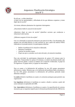 Asignatura: Planificación Estratégica
                              Acta N° 3

De allí que, se debe identificar:
¿Cuáles son las oportunidades y dificultades de las que debemos ocuparnos y tomar
algún tipo de acción?

Así mismo, debemos plantearnos las siguientes interrogantes:

¿Necesitamos hallar la causa de la desviación?

¿Queremos elegir un curso de acción? (planificar acciones que conduzcan a
solucionar la desviación).

¿Debemos asegurar el éxito de un plan?

Una vez culminada la exposición interactiva por parte de la Msc. Cira Hernández ella
propuso una actividad práctica, la cual consistía en: que a partir del análisis FODA
elaborada en la jornada anterior, los participantes deberían:

   −   Definir el problema de la situación evidenciada.
   −   Delimitar el problema.
   −   Analizar las posibles causas.
   −   Elegir una que se considere sea la más relevante y de atención inmediata.


Para esta actividad, los participantes dispusieron de quince (15) minutos para la
realización. Transcurridos los quince (15) minutos, se realizó una plenaria donde cada
grupo intervino dando a conocer el análisis de la situación evidenciada, el grupo de
los ingeniosos. El grupo unión y el grupo los innovadores.


Pero en cuanto a la delimitación del problema los tres (03) grupos presentaron
deficiencias y dudas. Mientras que, en la definición del problema había coincidencia,
los tres (03) grupos presentaron la delimitación del problema partiendo desde
diferentes enfoques:

La unión delimitó el problema en cuanto a la estructura jerárquica para permitir una
organización.

Los ingeniosos delimitaron el problema en cuanto a diseño e carreras a partir del
censo realizado en septiembre del 2006.

Los innovadores delimitaron el problema en cuanto a la especificación de carreras
necesarias que se requerían impartir para la formación profesional del año 2006 de los


                                                                             Página 4
 
