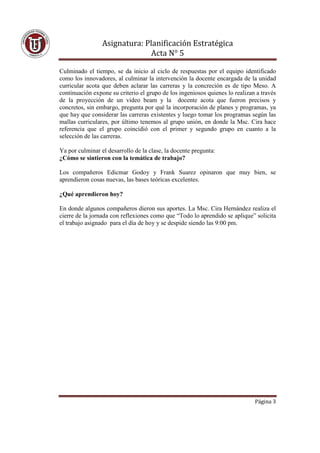 Asignatura: Planificación Estratégica
                               Acta N° 5

Culminado el tiempo, se da inicio al ciclo de respuestas por el equipo identificado
como los innovadores, al culminar la intervención la docente encargada de la unidad
curricular acota que deben aclarar las carreras y la concreción es de tipo Meso. A
continuación expone su criterio el grupo de los ingeniosos quienes lo realizan a través
de la proyección de un video beam y la docente acota que fueron precisos y
concretos, sin embargo, pregunta por qué la incorporación de planes y programas, ya
que hay que considerar las carreras existentes y luego tomar los programas según las
mallas curriculares, por último tenemos al grupo unión, en donde la Msc. Cira hace
referencia que el grupo coincidió con el primer y segundo grupo en cuanto a la
selección de las carreras.

Ya por culminar el desarrollo de la clase, la docente pregunta:
¿Cómo se sintieron con la temática de trabajo?

Los compañeros Edicmar Godoy y Frank Suarez opinaron que muy bien, se
aprendieron cosas nuevas, las bases teóricas excelentes.

¿Qué aprendieron hoy?

En donde algunos compañeros dieron sus aportes. La Msc. Cira Hernández realiza el
cierre de la jornada con reflexiones como que “Todo lo aprendido se aplique” solicita
el trabajo asignado para el día de hoy y se despide siendo las 9:00 pm.




                                                                              Página 3
 