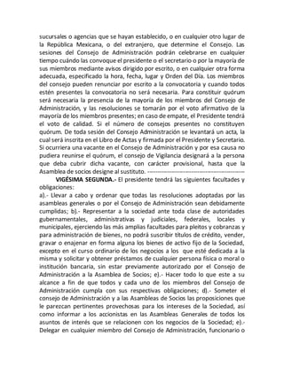 sucursales o agencias que se hayan establecido, o en cualquier otro lugar de
la República Mexicana, o del extranjero, que determine el Consejo. Las
sesiones del Consejo de Administración podrán celebrarse en cualquier
tiempo cuándo las convoque el presidente o el secretario o por la mayoría de
sus miembros mediante avisos dirigido por escrito, o en cualquier otra forma
adecuada, especificado la hora, fecha, lugar y Orden del Día. Los miembros
del consejo pueden renunciar por escrito a la convocatoria y cuando todos
estén presentes la convocatoria no será necesaria. Para constituir quórum
será necesaria la presencia de la mayoría de los miembros del Consejo de
Administración, y las resoluciones se tomarán por el voto afirmativo de la
mayoría de los miembros presentes; en caso de empate, el Presidente tendrá
el voto de calidad. Si el número de consejos presentes no constituyen
quórum. De toda sesión del Consejo Administración se levantará un acta, la
cual será inscrita en el Libro de Actas y firmada por el Presidente y Secretario.
Si ocurriera una vacante en el Consejo de Administración y por esa causa no
pudiera reunirse el quórum, el consejo de Vigilancia designará a la persona
que deba cubrir dicha vacante, con carácter provisional, hasta que la
Asamblea de socios designe al sustituto. -------------------------------------------------
VIGÉSIMA SEGUNDA.- El presidente tendrá las siguientes facultades y
obligaciones:
a).- Llevar a cabo y ordenar que todas las resoluciones adoptadas por las
asambleas generales o por el Consejo de Administración sean debidamente
cumplidas; b).- Representar a la sociedad ante toda clase de autoridades
gubernamentales, administrativas y judiciales, federales, locales y
municipales, ejerciendo las más amplias facultades para pleitos y cobranzas y
para administración de bienes, no podrá suscribir títulos de crédito, vender,
gravar o enajenar en forma alguna los bienes de activo fijo de la Sociedad,
excepto en el curso ordinario de los negocios a los que esté dedicada a la
misma y solicitar y obtener préstamos de cualquier persona física o moral o
institución bancaria, sin estar previamente autorizado por el Consejo de
Administración a la Asamblea de Socios; e).- Hacer todo lo que este a su
alcance a fin de que todos y cada uno de los miembros del Consejo de
Administración cumpla con sus respectivas obligaciones; d).- Someter el
consejo de Administración y a las Asambleas de Socios las proposiciones que
le parezcan pertinentes provechosas para los intereses de la Sociedad, así
como informar a los accionistas en las Asambleas Generales de todos los
asuntos de interés que se relacionen con los negocios de la Sociedad; e).-
Delegar en cualquier miembro del Consejo de Administración, funcionario o
 