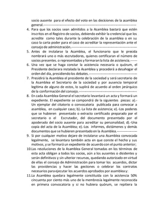 socio ausente para el efecto del voto en las decisiones de la asamblea
general.-----------------------------------------------------------------------------------
4. Para que los socios sean admitidos a la Asamblea bastará que estén
inscritos en el Registro de socios, debiendo exhibir la credencial que los
acredite como tales durante la celebración de la asamblea o en su
caso la carta poder para el caso de acreditar la representación ante el
consejo de administración.-----------------------------------------------------------
5. Antes de instalarse la Asamblea, el funcionario que le presida
nombrará uno o más escrutadores, quienes certificaran el número de
socios presentes. o representados y formaran la lista de asistencia.------
6. Una vez que se haga constar la asistencia necesaria o quórum, el
Presidente declarara instalada la Asamblea y procederá a desahogar el
orden del día, presidiendo los debates.-------------------------------------------
7. Presidirá la Asamblea el presidente de la sociedad y será secretario de
la Asamblea el Secretario de la sociedad y por ausencia temporal
legítima de alguno de estos, lo suplirá de acuerdo al orden jerárquico
de la conformación del consejo.----------------------------------------------------
8. En cada Asamblea General el secretario levantará un acta y formará un
expediente. El expediente se compondrá de la siguientes piezas: a).-
Un ejemplar del citatorio o convocatoria publicada para convocar a
asamblea, en cualquier caso; b).-La lista de asistencia; e).-Los poderes
que se hubieren presentado o extracto certificado preparado por el
secretario o el Escrutador, del documento presentado por el
apoderado del socio ausente para acreditar su personalidad; d).-Una
copia del acta de la Asamblea; e).-Los informes, dictámenes y demás
documentos que se hubieren presentado en la Asamblea.------------------
9. Si por cualquier motivo dejare de instalarse una Asamblea convocada
legalmente, se levantara también acta en que conste el hecho y sus
motivos, y se formará un expediente de acuerdo con el punto anterior;
10.Las resoluciones de la Asamblea General tomadas en los términos de
esta acta obligan a todos los socios, aún a los ausentes o disidentes y
serán definitivos y sin ulterior recursos, quedando autorizado en virtud
de ellas el consejo de Administración para tomar los acuerdos, dictar
las providencias y hacer las gestiones o celebrar los contratos
necesarios para ejecutar los acuerdos aprobados por asamblea y:
11.La Asamblea quedara legalmente constituida con la asistencia 50%
cincuenta por ciento más uno de la membresía legalmente reconocida
en primera convocatoria y si no hubiera quórum, se repitiera la
 