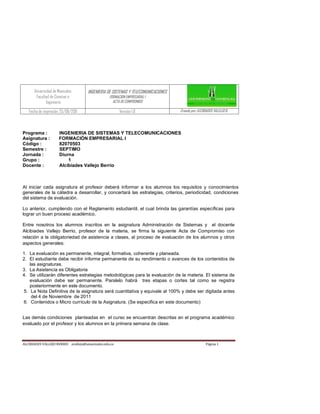 Universidad de Manizales       INGENIERIA DE SISTEMAS Y TELECOMUNICACIONES
       Facultad de Ciencias e                    FORMACION EMPRESARIAL I
              Ingeniería                           ACTA DE COMPROMISO

   Fecha de impresión: 25/06/2011                      Versión 1.0                 Creado por: ALCIBIADES VALLEJO B.




Programa :           INGENIERIA DE SISTEMAS Y TELECOMUNICACIONES
Asignatura :         FORMACIÓN EMPRESARIAL I
Código :             82070503
Semestre :           SEPTIMO
Jornada :            Diurna
Grupo :                  1
Docente :            Alcibiades Vallejo Berrio



Al iniciar cada asignatura el profesor deberá informar a los alumnos los requisitos y conocimientos
generales de la cátedra a desarrollar, y concertará las estrategias, criterios, periodicidad, condiciones
del sistema de evaluación.

Lo anterior, cumpliendo con el Reglamento estudiantil, el cual brinda las garantías específicas para
lograr un buen proceso académico.

Entre nosotros los alumnos inscritos en la asignatura Administración de Sistemas y el docente
Alcibiades Vallejo Berrio, profesor de la materia, se firma la siguiente Acta de Compromiso con
relación a la obligatoriedad de asistencia a clases, al proceso de evaluación de los alumnos y otros
aspectos generales:

1. La evaluación es permanente, integral, formativa, coherente y planeada.
2. El estudiante debe recibir informe permanente de su rendimiento o avances de los contenidos de
   las asignaturas.
3. La Asistencia es Obligatoria
4. Se utilizarán diferentes estrategias metodológicas para la evaluación de la materia. El sistema de
   evaluación debe ser permanente. Paralelo habrá tres etapas o cortes tal como se registra
   posteriormente en este documento.
5. La Nota Definitiva de la asignatura será cuantitativa y equivale al 100% y debe ser digitada antes
    del 4 de Noviembre de 2011
6. Contenidos o Micro currículo de la Asignatura. (Se especifica en este documento)


Las demás condiciones planteadas en el curso se encuentran descritas en el programa académico
evaluado por el profesor y los alumnos en la primera semana de clase.



ALCIBIADES VALLEJO BERRIO avallejo@umanizales.edu.co                                                Página 1
 
