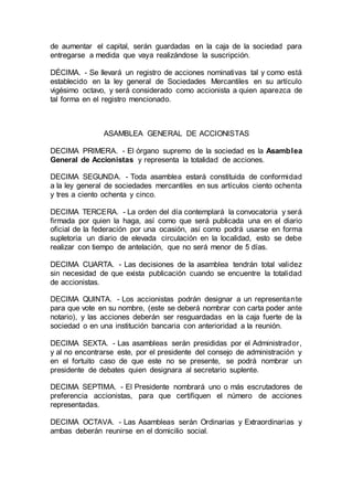 de aumentar el capital, serán guardadas en la caja de la sociedad para
entregarse a medida que vaya realizándose la suscripción.
DÉCIMA. - Se llevará un registro de acciones nominativas tal y como está
establecido en la ley general de Sociedades Mercantiles en su artículo
vigésimo octavo, y será considerado como accionista a quien aparezca de
tal forma en el registro mencionado.
ASAMBLEA GENERAL DE ACCIONISTAS
DECIMA PRIMERA. - El órgano supremo de la sociedad es la Asamblea
General de Accionistas y representa la totalidad de acciones.
DECIMA SEGUNDA. - Toda asamblea estará constituida de conformidad
a la ley general de sociedades mercantiles en sus artículos ciento ochenta
y tres a ciento ochenta y cinco.
DECIMA TERCERA. - La orden del día contemplará la convocatoria y será
firmada por quien la haga, así como que será publicada una en el diario
oficial de la federación por una ocasión, así como podrá usarse en forma
supletoria un diario de elevada circulación en la localidad, esto se debe
realizar con tiempo de antelación, que no será menor de 5 días.
DECIMA CUARTA. - Las decisiones de la asamblea tendrán total validez
sin necesidad de que exista publicación cuando se encuentre la totalidad
de accionistas.
DECIMA QUINTA. - Los accionistas podrán designar a un representante
para que vote en su nombre, (este se deberá nombrar con carta poder ante
notario), y las acciones deberán ser resguardadas en la caja fuerte de la
sociedad o en una institución bancaria con anterioridad a la reunión.
DECIMA SEXTA. - Las asambleas serán presididas por el Administrador,
y al no encontrarse este, por el presidente del consejo de administración y
en el fortuito caso de que este no se presente, se podrá nombrar un
presidente de debates quien designara al secretario suplente.
DECIMA SEPTIMA. - El Presidente nombrará uno o más escrutadores de
preferencia accionistas, para que certifiquen el número de acciones
representadas.
DECIMA OCTAVA. - Las Asambleas serán Ordinarias y Extraordinarias y
ambas deberán reunirse en el domicilio social.
 