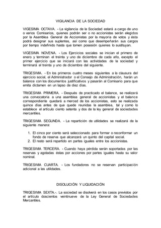 VIGILANCIA DE LA SOCIEDAD
VIGESIMA OCTAVA. - La vigilancia de la Sociedad estará a cargo de uno
o varios Comisarios, quienes podrán ser o no accionistas serán elegidos
por la Asamblea General de Accionistas por la mayoría de votos y ésta
podrá designar sus suplentes, así como que desempeñarán sus cargos
por tiempo indefinido hasta que tomen posesión quienes lo sustituyan.
VIGESIMA NOVENA. - Los Ejercicios sociales se inician el primero de
enero y terminan el treinta y uno de diciembre de cada año, excepto el
primer ejercicio que se iniciará con las actividades de la sociedad y
terminará el treinta y uno de diciembre del siguiente.
TRIGESIMA. - En los primeros cuatro meses siguientes a la clausura del
ejercicio social, el Administrador o el Consejo de Administración, harán un
balance con los documentos justificativos y pasarán al Comisario para que
emita dictamen en un lapso de diez días.
TRIGESIMA PRIMERA. - Después de practicado el balance, se realizará
una convocatoria a una asamblea general de accionistas y el balance
correspondiente quedará a merced de los accionistas, esto se realizada
quince días antes de que quede reunidas la asamblea, tal y como lo
establece el artículo ciento setenta y dos de la ley general de sociedades
mercantiles.
TRIGESIMA SEGUNDA. - La repartición de utilidades se realizará de la
siguiente manera:
1. El cinco por ciento será seleccionado para formar o reconformar un
fondo de reserva que alcanzará un quinto del capital social.
2. El resto será repartido en partes iguales entre los accionistas.
TRIGESIMA TERCERA. - Cuando haya pérdida serán soportadas por las
reservas y agotadas éstas por acciones por partes iguales hasta su valor
nominal.
TRIGESIMA CUARTA. - Los fundadores no se reservan participación
adicional a las utilidades.
DISOLUCIÓN Y LIQUIDACIÓN
TRIGESIMA SEXTA.-. La sociedad se disolverá en los casos previstos por
el artículo doscientos veintinueve de la Ley General de Sociedades
Mercantiles.
 