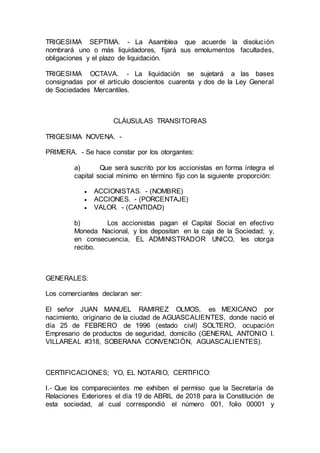TRIGESIMA SEPTIMA. - La Asamblea que acuerde la disolución
nombrará uno o más liquidadores, fijará sus emolumentos facultades,
obligaciones y el plazo de liquidación.
TRIGESIMA OCTAVA. - La liquidación se sujetará a las bases
consignadas por el artículo doscientos cuarenta y dos de la Ley General
de Sociedades Mercantiles.
CLÁUSULAS TRANSITORIAS
TRIGESIMA NOVENA. -
PRIMERA. - Se hace constar por los otorgantes:
a) Que será suscrito por los accionistas en forma íntegra el
capital social mínimo en término fijo con la siguiente proporción:
 ACCIONISTAS. - (NOMBRE)
 ACCIONES. - (PORCENTAJE)
 VALOR. - (CANTIDAD)
b) Los accionistas pagan el Capital Social en efectivo
Moneda Nacional, y los depositan en la caja de la Sociedad; y,
en consecuencia, EL ADMINISTRADOR UNICO, les otorga
recibo.
GENERALES:
Los comerciantes declaran ser:
El señor JUAN MANUEL RAMIREZ OLMOS, es MEXICANO por
nacimiento, originario de la ciudad de AGUASCALIENTES, donde nació el
día 25 de FEBRERO de 1996 (estado civil) SOLTERO, ocupación
Empresario de productos de seguridad, domicilio (GENERAL ANTONIO I.
VILLAREAL #318, SOBERANA CONVENCIÓN, AGUASCALIENTES).
CERTIFICACIONES; YO, EL NOTARIO, CERTIFICO:
I.- Que los comparecientes me exhiben el permiso que la Secretaría de
Relaciones Exteriores el día 19 de ABRIL de 2018 para la Constitución de
esta sociedad, al cual correspondió el número 001, folio 00001 y
 