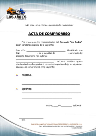 EMPRESA CONSTRUCTORA Y SERVICIOSGENERALESLOS ANDESE.I.R.L.
CALLE NICOLAS DE LA TORRE Nº 345 URB. LOS PRECURSORES - CHICLAYO
RUC20539158334
“AÑO DE LA LUCHA CONTRA LA CORRUPCIÓN E IMPUNIDAD”
ACTA DE COMPROMISO
Por el presente los representantes del Consorcio “Los Andes”,
dejan constancia expresa de lo siguiente:
Que el Sr. ___________________________________ identificado con
DNI ________________, de la localidad de____________, por medio del
presente documento nos autoriza_______________________________
__________________________________________________________
__________________________________, de esta manera queda
constancia de ambas partes el compromiso pactado bajo los siguientes
acuerdos se comprometió en lo siguiente:
PRIMERO:
_____________________________________________________
____________________________________________________
SEGUNDO:
_____________________________________________________
_____________________________________________
Musho, ____ de __________ del 2019
_________________________
DNI:
 
