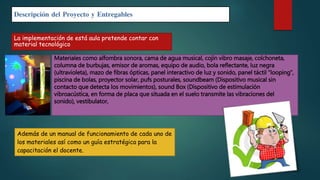 Descripción del Proyecto y Entregables
La implementación de está aula pretende contar con
material tecnológico
Materiales como alfombra sonora, cama de agua musical, cojín vibro masaje, colchoneta,
columna de burbujas, emisor de aromas, equipo de audio, bola reflectante, luz negra
(ultravioleta), mazo de fibras ópticas, panel interactivo de luz y sonido, panel táctil “looping”,
piscina de bolas, proyector solar, pufs posturales, soundbeam (Dispositivo musical sin
contacto que detecta los movimientos), sound Box (Dispositivo de estimulación
vibroacústica, en forma de placa que situada en el suelo transmite las vibraciones del
sonido), vestibulator,
Además de un manual de funcionamiento de cada uno de
los materiales así como un guía estratégica para la
capacitación el docente.
 