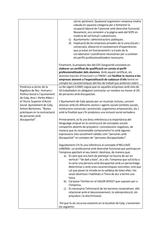 càrrec pertinent. Qualsevol organisme i empresa tindria
cabuda en aquesta categoria per a fomentar la
ocupació laboral de l’alumnat amb diversitat funcional.
Novament, ens remetem a la pàgina web del SEPE en
matèria de sol.licitud i subvencions.
c) Ajuntaments i administracions públiques.
d) Implicació de les empreses privades de la zona (locals i
comarcals), afavorint el coneixement d’experiències
que ja estan en funcionament i a través de la
col.laboració i coordinació necessàries per a conéixer
els perfils professionalitzadors necessaris.
Finalment, la proposta des del CEE Gargasindi consisteix en
elaborar un certificat de qualificació on conste el perfil
professionalitzador dels alumnes. Amb aquest certificat, els
alumnes haurien d’inscriure’s a l’INEM i així facilitar la recerca a les
empreses atenent a l’especialització de cadascun d’ells tenint en
compte les característiques del lloc de treball que pretenen cobrir.
Ponènica a càrrec de la
Regidora de Rec. Humans i
Política Social a l’ajuntament
de Calp, Ana I. Perles Ribes i
el Tècnic Superior d’Acció
Social. Ajuntament de Calp,
Antoni Bertomeu. “Bones
pràctiques en la contractació
de persones amb
discapacitat”.
La llei vigent (LISMI) regula que en aquelles empreses amb més de
50 treballadors és obligatori contractar un nombre no menor al 2%
de persones amb discapacitat.
L’Ajuntament de Calp aposta per un municipi inclusiu, cercant
aliances amb els diferents sectors i agents socials (entitats socials,
institucions comarcals i provincials, organismes empresarials, etc.)
amb la finalitat que s’hi produïsca una inclusió social vertadera.
Primerament, es fa una breu referència a la importància del
llenguatge emprat en la construcció de conceptes socials
compartits absents de prejudicis i connotacions negatives, de
manera que és recomanable comprometre’ns amb algunes
expressions més socialment vàlides com “persones amb
discapacitat” en comptes de “persones discapacitades”.
Seguidament s’hi fa una referència al concepte d’INCLUSIÓ
LABORAL: un professional amb diversitat funcional que participa en
l’empresa aportant el seu talent i destresa, de manera que:
a) El camí que ens hem de plantejar no hauria de ser en
vertical i “de dalt a baix”, és a dir, l’empresa que sol.licita a
la carta una persona amb discapacitat amb un percentatge
determinat o amb unes característiques concretes; sinó que
cal que posen la mirada en la validesa de totes elles i les
seves destreses i habilitats a l’hora de dur a terme una
tasca.
b) Cal posar l’èmfasi en el VALOR AFEGIT que suposen per a
l’empresa.
c) És necessària l’eliminació de les barreres corporatives: allò
relacionat amb el desconeixement, la sobreprotecció, els
prejudicis i la discriminació.
Pel que fa als recursos existents en la localitat de Calp, s’esmenten
els següents:
 