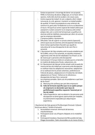 - Centre ocupacional: s’encarrega de donar una ocupació,
PERÒ, la mancança de places obliga que, en no haver altres
opcions, molts dels alumnes acaben a les seues cases.
- Centre especial de treball: té com a objectiu oferir treball
remunerat, és a dir, generar i mantenir un treball estable i
de qualitat. Hi havia una proposta en anys anteriors de
construir-lo, però amb l’arribada de la crisi es va desestimar
el recurs. Pel que fa al centre especial de treball caldria que
avaluàrem si volem convertir-lo en empresa amb entitat
pròpia o bé, com a centre de formació per a qualificar els
alumnes amb les habilitats necessàries per oferir els serveis
que les empreses demanden.
- L’empresa pública: Ajuntaments
a) Dificultats: han de superar un procés selectiu (oposició),
amb la qual cosa els alumnes amb discapacitat intel.lectual
tenen menys oportunitats d’accedir que aquells la
naturalesa de la seua discapacitat és de caire físic o
sensorial.
b) L’Ajuntament de Calp compleix amb la quota establerta per
llei (LISMI), com ja s’ha comentat, en aquelles empreses i
organismes amb més de 50 treballadors ha d’haver un 2%
de reserva per a persones amb discapacitat
c) Contractació: hi ha que tindre en compte que és un benefici
en matèria de deduccions fiscals, subvencions, etc.
d) En l’Ajuntament de Calp per tal de complir amb la quota de
reserva de llocs de treball per a persones amb discapacitat
es realitzen totes les adaptacions necessàries: adaptacions
en la realització de les proves selectives, preferència en
l’elecció de places, adaptacions en el mateix lloc de treball,
adaptacions en l’horari. Tothora es fa referència a
discapacitats de tipus físic o sensorial.
- Les empreses privades. Quins són els problemes a què hem
de fer front?
a) Mancança de confiança per part dels empresaris
b) Falta de formació específica que no se supleix perque
els empresaris no demanden quin tipus de
perfil/formació específica requereix l’alumnat per al
lloc de treball.
c) Falta d’experiència: això no obstant si les persones amb
discapacitat no tenen gaires oportunitats per treballar,
és pràcticament impossible que adquirisquen
experiència.
L’Ajuntament de Calp aprovà el Pla Municipal d’Inclusió i Cohesió
Social que abarca 7 àmbits d’actuació:
1. Accessibilitat Universal: eliminació de barreres
arquitectòniques
2. Participació social: seu d’Esports Adaptats en la modalitat
de Vela
3. Participació Ciutadana: Associació de Minusvàlids de Calp,
Platges Accessibles, Tallers Accessibles en els mesos d’estiu.
 