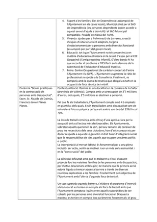 4. Suport a les famílies: Llei de Dependència (assumpció de
l’Ajuntament en els casos locals), Municipi pilot per al SAD
de Dependència (les persones dependents poden accedir a
aquest servei d’ajuda a domicili) i el SAD Municipal
compatible. Posada en marxa del TAPIS.
5. Vivenda: ajudes per a l’eliminació de barreres, creació
d’espais d’estacionament adaptats, targeta
d’estacionament per a persones amb diversitat funcional
(assumpció per part del govern local).
6. Educació: tot i que l’Ajuntament no té competència en
matèria d’educació col.labora en la cessió d’espai per al CEE
Gargasindi (l’antiga escoleta infantil). D’altra banda hi ha
que recordar el problema a l’IES Ifach en la demora de la
substitució de l’educador d’educació especial.
7. Feina: Centre Ocupacional (de caràcter concertat d’entre
l’Ajuntament i la GVA). L’Ajuntament augmenta la ràtio de
professionals respecte a la Conselleria. Finalment, es
compleix amb la quota de reserva que obliga la LISMI en la
ocupació de llocs tècnics de treball.
Ponència “Bones pràctiques
en la contractació de
persones amb discapacitat”.
Excm. Sr. Alcalde de Daimús,
Francisco Javier Planes
Planes.
Contextualització: Daimús és una localitat en la comarca de La Safor
(província de València). Compta amb un pressupost de 3’7 mil.lions
d’euros, dels quals, 1’5 mil.lions es destinen a personal.
Pel que fa als treballadors, l’Ajuntament compta amb 41 empleats
en plantilla; dels quals, 8 són treballadors amb discapacitat tant de
naturalesa física o psíquica pel que els valors van des del 33% fins al
70%.
La línia de treball comença amb el traç d’una aposta clara per la
ocupació dels col.lectius més desfavorables. Els Ajuntaments,
sobretot aquells que tenen la sort, pel seu tamany, de conéixer de
prop les necessitats dels seus ciutadans; han d’estar preparats per
donar resposta a aquestes i garantir el dret bàsic d’integració social
que és responsabilitat de tots aquells que ocupen un càrrec polític
o públic.
La incorporació al mercat laboral és fonamental per a una plena
inclusió: ser actiu, sentir-se motivat i ser un més en la comunitat i
en la “construcció” del poble.
La principal dificultat amb què es trobaren a l’inici d’aquest
projecte fou les mateixes famílies de les persones amb discapacitat,
per motius relacionats amb la por; de manera que la primera acció
estava lligada a trencar aquesta barrera a través de diverses
reunions explicatives a les famílies i l’esclariment dels objectius de
l’Ajuntament amb l’oferta d’aquests llocs de treball.
Un cop superada aquesta barrera, s’elabora el programa d’inserció
sòcio-laboral: es tenien en compte els llocs de treball amb que
l’Ajuntament comptava i quins eren aquells susceptibles de ser
coberts per les persones amb diversitat funcional. D’aquesta
manera, es tenien en compte dos paràmetres fonamentals: el grau
 