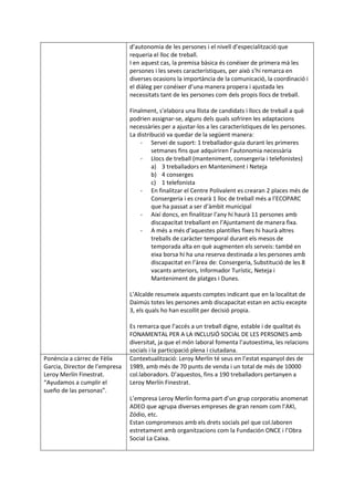 d’autonomia de les persones i el nivell d’especialització que
requeria el lloc de treball.
I en aquest cas, la premisa bàsica és conéixer de primera mà les
persones i les seves característiques, per això s’hi remarca en
diverses ocasions la importància de la comunicació, la coordinació i
el diàleg per conéixer d’una manera propera i ajustada les
necessitats tant de les persones com dels propis llocs de treball.
Finalment, s’elabora una llista de candidats i llocs de treball a què
podrien assignar-se, alguns dels quals sofriren les adaptacions
necessàries per a ajustar-los a les característiques de les persones.
La distribució va quedar de la següent manera:
- Servei de suport: 1 treballador-guia durant les primeres
setmanes fins que adquiriren l’autonomia necessària
- Llocs de treball (manteniment, consergeria i telefonistes)
a) 3 treballadors en Manteniment i Neteja
b) 4 conserges
c) 1 telefonista
- En finalitzar el Centre Polivalent es crearan 2 places més de
Consergeria i es crearà 1 lloc de treball més a l’ECOPARC
que ha passat a ser d’àmbit municipal
- Així doncs, en finalitzar l’any hi haurà 11 persones amb
discapacitat treballant en l’Ajuntament de manera fixa.
- A més a més d’aquestes plantilles fixes hi haurà altres
treballs de caràcter temporal durant els mesos de
temporada alta en què augmenten els serveis: també en
eixa borsa hi ha una reserva destinada a les persones amb
discapacitat en l’àrea de: Consergeria, Substitució de les 8
vacants anteriors, Informador Turístic, Neteja i
Manteniment de platges i Dunes.
L’Alcalde resumeix aquests comptes indicant que en la localitat de
Daimús totes les persones amb discapacitat estan en actiu excepte
3, els quals ho han escollit per decisió propia.
Es remarca que l’accés a un treball digne, estable i de qualitat és
FONAMENTAL PER A LA INCLUSIÓ SOCIAL DE LES PERSONES amb
diversitat, ja que el món laboral fomenta l’autoestima, les relacions
socials i la participació plena i ciutadana.
Ponència a càrrec de Fèlix
Garcia, Director de l’empresa
Leroy Merlín Finestrat.
“Ayudamos a cumplir el
sueño de las personas”.
Contextualització: Leroy Merlín té seus en l’estat espanyol des de
1989, amb més de 70 punts de venda i un total de més de 10000
col.laboradors. D’aquestos, fins a 190 treballadors pertanyen a
Leroy Merlín Finestrat.
L’empresa Leroy Merlín forma part d’un grup corporatiu anomenat
ADEO que agrupa diverses empreses de gran renom com l’AKI,
Zódio, etc.
Estan compromesos amb els drets socials pel que col.laboren
estretament amb organitzacions com la Fundación ONCE i l’Obra
Social La Caixa.
 