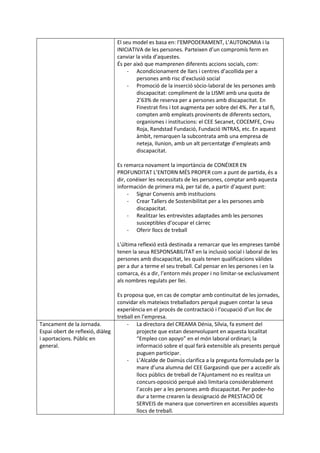 El seu model es basa en: l’EMPODERAMENT, L’AUTONOMIA i la
INICIATIVA de les persones. Parteixen d’un compromís ferm en
canviar la vida d’aquestes.
És per això que mamprenen diferents accions socials, com:
- Acondicionament de llars i centres d’acollida per a
persones amb risc d’exclusió social
- Promoció de la inserció sòcio-laboral de les persones amb
discapacitat: compliment de la LISMI amb una quota de
2’63% de reserva per a persones amb discapacitat. En
Finestrat fins i tot augmenta per sobre del 4%. Per a tal fi,
compten amb empleats provinents de diferents sectors,
organismes i institucions: el CEE Secanet, COCEMFE, Creu
Roja, Randstad Fundació, Fundació INTRAS, etc. En aquest
àmbit, remarquen la subcontrata amb una empresa de
neteja, Ilunion, amb un alt percentatge d’empleats amb
discapacitat.
Es remarca novament la importància de CONÉIXER EN
PROFUNDITAT L’ENTORN MÉS PROPER com a punt de partida, és a
dir, conéixer les necessitats de les persones, comptar amb aquesta
información de primera mà, per tal de, a partir d’aquest punt:
- Signar Convenis amb institucions
- Crear Tallers de Sostenibilitat per a les persones amb
discapacitat.
- Realitzar les entrevistes adaptades amb les persones
susceptibles d’ocupar el càrrec
- Oferir llocs de treball
L’última reflexió està destinada a remarcar que les empreses també
tenen la seua RESPONSABILITAT en la inclusió social i laboral de les
persones amb discapacitat, les quals tenen qualificacions vàlides
per a dur a terme el seu treball. Cal pensar en les persones i en la
comarca, és a dir, l’entorn més proper i no limitar-se exclusivament
als nombres regulats per llei.
Es proposa que, en cas de comptar amb continuitat de les jornades,
convidar els mateixos treballadors perquè puguen contar la seua
experiència en el procés de contractació i l’ocupació d’un lloc de
treball en l’empresa.
Tancament de la Jornada.
Espai obert de reflexió, diàleg
i aportacions. Públic en
general.
- La directora del CREAMA Dénia, Sílvia, fa esment del
projecte que estan desenvolupant en aquesta localitat
“Empleo con apoyo” en el món laboral ordinari; la
informació sobre el qual farà extensible als presents perquè
puguen participar.
- L’Alcalde de Daimús clarifica a la pregunta formulada per la
mare d’una alumna del CEE Gargasindi que per a accedir als
llocs públics de treball de l’Ajuntament no es realitza un
concurs-oposició perquè això limitaria considerablement
l’accés per a les persones amb discapacitat. Per poder-ho
dur a terme crearen la dessignació de PRESTACIÓ DE
SERVEIS de manera que convertiren en accessibles aquests
llocs de treball.
 