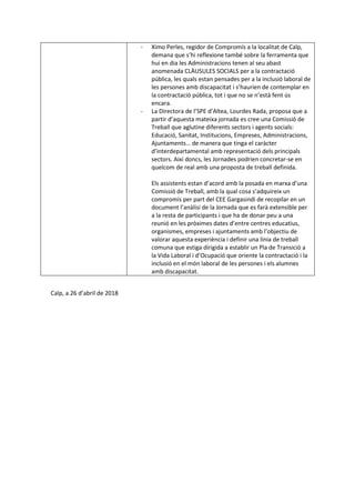 - Ximo Perles, regidor de Compromís a la localitat de Calp,
demana que s’hi reflexione també sobre la ferramenta que
hui en dia les Administracions tenen al seu abast
anomenada CLÀUSULES SOCIALS per a la contractació
pública, les quals estan pensades per a la inclusió laboral de
les persones amb discapacitat i s’haurien de contemplar en
la contractació pública, tot i que no se n’està fent ús
encara.
- La Directora de l’SPE d’Altea, Lourdes Rada, proposa que a
partir d’aquesta mateixa jornada es cree una Comissió de
Treball que aglutine diferents sectors i agents socials:
Educació, Sanitat, Institucions, Empreses, Administracions,
Ajuntaments… de manera que tinga el caràcter
d’interdepartamental amb representació dels principals
sectors. Així doncs, les Jornades podrien concretar-se en
quelcom de real amb una proposta de treball definida.
Els assistents estan d’acord amb la posada en marxa d’una
Comissió de Treball, amb la qual cosa s’adquireix un
compromís per part del CEE Gargasindi de recopilar en un
document l’anàlisi de la Jornada que es farà extensible per
a la resta de participants i que ha de donar peu a una
reunió en les pròximes dates d’entre centres educatius,
organismes, empreses i ajuntaments amb l’objectiu de
valorar aquesta experiència i definir una línia de treball
comuna que estiga dirigida a establir un Pla de Transició a
la Vida Laboral i d’Ocupació que oriente la contractació i la
inclusió en el món laboral de les persones i els alumnes
amb discapacitat.
Calp, a 26 d’abril de 2018
 