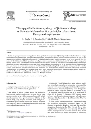 Acta Materialia 55 (2007) 4475–4487
www.elsevier.com/locate/actamat
Theory-guided bottom-up design of b-titanium alloys
as biomaterials based on ﬁrst principles calculations:
Theory and experiments
D. Raabe *, B. Sander, M. Fria´k, D. Ma, J. Neugebauer
Max-Planck-Institut fu¨r Eisenforschung, Max-Planck-Str. 1, 40237 Du¨sseldorf, Germany
Received 17 March 2007; received in revised form 10 April 2007; accepted 12 April 2007
Available online 1 June 2007
Abstract
In this study we present a new strategy for the theory-guided bottom up design of b-Ti alloys for biomedical applications using a
quantum mechanical approach in conjunction with experiments. Parameter-free density functional theory calculations are used to pro-
vide theoretical guidance in selecting and optimizing Ti-based alloys with respect to three constraints: (i) the use of non-toxic alloy ele-
ments; (ii) the stabilization of the body centered cubic b-phase at room temperature; (iii) the reduction of the elastic stiﬀness compared to
existing Ti-based alloys. Following the theoretical predictions, the alloys of interest are cast and characterized with respect to their crys-
tallographic structure, microstructure, texture, and elastic stiﬀness. Due to the complexity of the ab initio calculations, the simulations
have been focused on a set of binary systems of Ti with two diﬀerent high melting body-centered cubic metals, namely, Nb and Mo.
Various levels of model approximations to describe mechanical and thermodynamic properties are tested and critically evaluated.
The experiments are conducted both, on some of the binary alloys and on two more complex engineering alloy variants, namely, Ti–
35 wt.% Nb–7 wt.% Zr–5 wt.% Ta and Ti–20 wt.% Mo–7 wt.% Zr–5 wt.% Ta.
Ó 2007 Acta Materialia Inc. Published by Elsevier Ltd. All rights reserved.
Keywords: Ab initio; Metallurgy; Quantum mechanics; Materials design; Bcc
1. Introduction
1.1. Engineering motivation for the development of
b-titanium alloys for biomaterials applications
The design of novel Ti-based alloys for biomedical
load-bearing implant applications, such as hip or knee
prostheses, aims at providing structural materials which
are characterized by a good corrosion stability in the
human body, high fatigue resistance, high strength-to-
weight ratio, good ductility, low elastic modulus, excellent
wear resistance, low cytotoxicity and a negligible tendency
to provoke allergic reactions [1–12].
*
Corresponding author.
E-mail address: d.raabe@mpie.de (D. Raabe).
Commonly, Ti and Ti-base alloys occur in one or a mix-
ture of two basic crystalline structures: the a-phase and the
b-phase, which assume a hexagonal (hex) and a body-cen-
tered cubic (bcc) structure, respectively. Thus, three general
classes of Ti-base alloys are deﬁned: a, a–b and b [1–30].
The transition temperature from the a- to the b-phase is
about 882 °C for pure Ti. Elements which promote higher
or lower transformation temperatures are referred to as a
stabilizers (like O, Al, La) or b stabilizers (like Mo, Nb,
Ta), respectively.
Recent studies have revealed that a compromise along
the biomedical constraints mentioned above can be
obtained by designing Ti alloys which use the most bio-
compatible elements, i.e. Ta, Mo, Nb and Zr, as alloy
ingredients for stabilizing the bcc b-phase [6–26]. Experi-
mental investigations on such alloy variants have shown
that these materials can indeed match most of the desired
1359-6454/$30.00 Ó 2007 Acta Materialia Inc. Published by Elsevier Ltd. All rights reserved.
doi:10.1016/j.actamat.2007.04.024
 