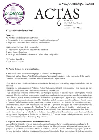 www.podemosparis.com 
ACTAS 
VI Asamblea Podemos París 
ÍNDICE: 
A) Puesta al día de los grupos de trabajo 
1. Presentación de los avances del grupo “Asamblea Constituyente” 
2. Aspectos a considerar desde el círculo Podemos París 
B) Organización Fiesta de la Humanidad 
1. Debate sobre la posibilidad de compartir un stand 
2. Venta de merchandising 
3. Participación de Podemos París en el Debate sobre Emigración 
C) Próxima Asamblea 
1. Votación de la fecha 
A) Puesta al día de los grupos de trabajo 
1. Presentación de los avances del grupo “Asamblea Constituyente” 
El grupo de trabajo ‘Grupo Asamblea Constituyente’ comunica los avances en las propuestas de los tres bo-rradores: 
Principios Éticos, Principios políticos y Principios Organizativos. 
-Con respecto a los Principios Éticos, se constata que el trabajo está concluido y las propuestas listas para ser 
enviadas. 
Se expone que las propuestas de Podemos Paris se harán esencialmente con referencia a este texto, y que care-cemos 
de tiempo para tratar con la misma intensidad los otros dos. 
-Hay consenso de opiniones con respecto a los Principios Políticos: el texto no supone un Programa Político 
y aunque debería rescribirse íntegramente con el tiempo del que disponemos parece que ello no sea factible. 
-Para finalizar, Daniel presenta brevemente el contenido de los Principios Organizativos. En paralelo al traba-jo 
de los círculos, se realizaría una Asamblea Ciudadana cada 3 años, con todos los militantes. Por otro lado, 
el Consejo Ciudadano, constituido por unas 80 personas, se reuniría cada 6 meses. En última instancia, se-conformaría 
un Consejo de Coordinación, con unas 10/15 personas, encargado del trabajo de campo diario. 
Tras ello; se explica la propuesta del Círculo de Zúrich, en la que se destaca la función y visibilidad de los 
Círculos del extranjero. Se plantea que, como Círculo Podemos Paris, podríamos trabajar con ellos dicho 
punto. Constatamos que el calendario de Podemos Central fija el final de septiembre como el momento límite 
para presentar las propuestas. Se discute, por lo tanto, si el Grupo de trabajo está dispuesto o no a redactar las 
enmiendas a los Principios Políticos y Organizativos. 
2. Aspectos a trabajar desde el Círculo Podemos París 
Uno de los participantes propone que nosotros, como Podemos Paris y en vistas a enriquecer la parte de 
Principios Políticos, consultemos los estatutos de otros partidos políticos de la izquierda francesa para ver 
qué pueden aportar a la discusión del tema en Podemos Central. El mismo interviniente propone que toda 
persona que quiera participar en esa cuestión examine los estatutos de un solo partido y trabaje para seleccio- 
6 04/09/2014 
19:00 h. 7 Rue Courat 
Asistentes: 
Autora: Maider Moreno 
 