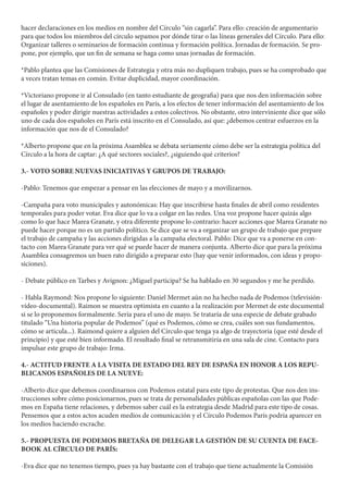 hacer declaraciones en los medios en nombre del Círculo “sin cagarla”. Para ello: creación de argumentario
para que todos los miembros del círculo sepamos por dónde tirar o las líneas generales del Círculo. Para ello:
Organizar talleres o seminarios de formación continua y formación política. Jornadas de formación. Se pro-
pone, por ejemplo, que un fin de semana se haga como unas jornadas de formación.
*Pablo plantea que las Comisiones de Estrategia y otra más no dupliquen trabajo, pues se ha comprobado que
a veces tratan temas en común. Evitar duplicidad, mayor coordinación.
*Victoriano propone ir al Consulado (en tanto estudiante de geografia) para que nos den información sobre
el lugar de asentamiento de los españoles en París, a los efectos de tener información del asentamiento de los
españoles y poder dirigir nuestras actividades a estos colectivos. No obstante, otro interviniente dice que sólo
uno de cada dos españoles en París está inscrito en el Consulado, así que: ¿debemos centrar esfuerzos en la
información que nos de el Consulado?
*Alberto propone que en la próxima Asamblea se debata seriamente cómo debe ser la estrategia política del
Círculo a la hora de captar: ¿A qué sectores sociales?, ¿siguiendo qué criterios?
3.- VOTO SOBRE NUEVAS INICIATIVAS Y GRUPOS DE TRABAJO:
-Pablo: Tenemos que empezar a pensar en las elecciones de mayo y a movilizarnos.
-Campaña para voto municipales y autonómicas: Hay que inscribirse hasta finales de abril como residentes
temporales para poder votar. Eva dice que lo va a colgar en las redes. Una voz propone hacer quizás algo
como lo que hace Marea Granate, y otra diferente propone lo contrario: hacer acciones que Marea Granate no
puede hacer porque no es un partido político. Se dice que se va a organizar un grupo de trabajo que prepare
el trabajo de campaña y las acciones dirigidas a la campaña electoral. Pablo: Dice que va a ponerse en con-
tacto con Marea Granate para ver qué se puede hacer de manera conjunta. Alberto dice que para la próxima
Asamblea consagremos un buen rato dirigido a preparar esto (hay que venir informados, con ideas y propo-
siciones).
- Debate público en Tarbes y Avignon: ¿Miguel participa? Se ha hablado en 30 segundos y me he perdido.
- Habla Raymond: Nos propone lo siguiente: Daniel Mermet aún no ha hecho nada de Podemos (televisión-
vídeo-documental). Raimon se muestra optimista en cuanto a la realización por Mermet de este documental
si se lo proponemos formalmente. Sería para el uno de mayo. Se trataría de una especie de debate grabado
titulado “Una historia popular de Podemos” (qué es Podemos, cómo se crea, cuáles son sus fundamentos,
cómo se articula...). Raimond quiere a alguien del Círculo que tenga ya algo de trayectoria (que esté desde el
principio) y que esté bien informado. El resultado final se retransmitiría en una sala de cine. Contacto para
impulsar este grupo de trabajo: Irma.
4.- ACTITUD FRENTE A LA VISITA DE ESTADO DEL REY DE ESPAÑA EN HONOR A LOS REPU-
BLICANOS ESPAÑOLES DE LA NUEVE:
-Alberto dice que debemos coordinarnos con Podemos estatal para este tipo de protestas. Que nos den ins-
trucciones sobre cómo posicionarnos, pues se trata de personalidades públicas españolas con las que Pode-
mos en España tiene relaciones, y debemos saber cuál es la estrategia desde Madrid para este tipo de cosas.
Pensemos que a estos actos acuden medios de comunicación y el Círculo Podemos París podría aparecer en
los medios haciendo escrache.
5.- PROPUESTA DE PODEMOS BRETAÑA DE DELEGAR LA GESTIÓN DE SU CUENTA DE FACE-
BOOK AL CÍRCULO DE PARÍS:
-Eva dice que no tenemos tiempo, pues ya hay bastante con el trabajo que tiene actualmente la Comisión
 