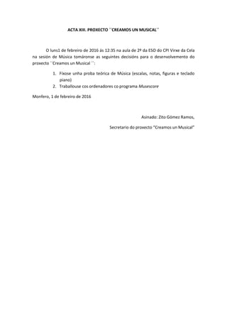 ACTA XIII. PROXECTO ``CREAMOS UN MUSICAL´´
O luns1 de febreiro de 2016 ás 12:35 na aula de 2º da ESO do CPI Virxe da Cela
na sesión de Música tomáronse as seguintes decisións para o desenvolvemento do
proxecto ``Creamos un Musical ´´:
1. Fíxose unha proba teórica de Música (escalas, notas, figuras e teclado
piano)
2. Traballouse cos ordenadores co programa Musescore
Monfero, 1 de febreiro de 2016
Asinado: Zito Gómez Ramos,
Secretario do proxecto “Creamos un Musical”
 