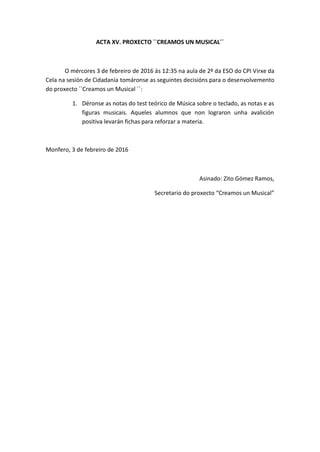 ACTA XV. PROXECTO ``CREAMOS UN MUSICAL´´
O mércores 3 de febreiro de 2016 ás 12:35 na aula de 2º da ESO do CPI Virxe da
Cela na sesión de Cidadanía tomáronse as seguintes decisións para o desenvolvemento
do proxecto ``Creamos un Musical ´´:
1. Déronse as notas do test teórico de Música sobre o teclado, as notas e as
figuras musicais. Aqueles alumnos que non lograron unha avalición
positiva levarán fichas para reforzar a materia.
Monfero, 3 de febreiro de 2016
Asinado: Zito Gómez Ramos,
Secretario do proxecto “Creamos un Musical”
 