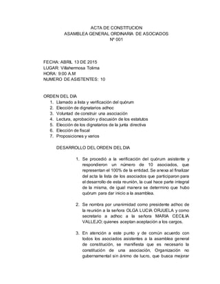 ACTA DE CONSTITUCION
ASAMBLEA GENERAL ORDINARIA DE ASOCIADOS
Nº 001
FECHA: ABRIL 13 DE 2015
LUGAR: Villahermosa Tolima
HORA: 9:00 A.M
NUMERO DE ASISTENTES: 10
ORDEN DEL DIA
1. Llamado a lista y verificación del quórum
2. Elección de dignatarios adhoc
3. Voluntad de construir una asociación
4. Lectura, aprobación y discusión de los estatutos
5. Elección de los dignatarios de la junta directiva
6. Elección de fiscal
7. Proposiciones y varios
DESARROLLO DEL ORDEN DEL DIA
1. Se procedió a la verificación del quórum asistente y
respondieron un número de 10 asociados, que
representan el 100% de la entidad. Se anexa al finalizar
del acta la lista de los asociados que participaron para
el desarrollo de esta reunión, la cual hace parte integral
de la misma, de igual manera se determino que hubo
quórum para dar inicio a la asamblea.
2. Se nombra por unanimidad como presidente adhoc de
la reunión a la señora OLGA LUCIA ORJUELA y como
secretario a adhoc a la señora MARIA CECILIA
VALLEJO; quienes aceptan aceptación a los cargos.
3. En atención a este punto y de común acuerdo con
todos los asociados asistentes a la asamblea general
de constitución, se manifiesta que es necesario la
constitución de una asociación, Organización no
gubernamental sin ánimo de lucro, que busca mejorar
 