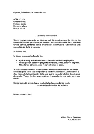 Gigante, Sábado 05 de Marzo de 2011<br />ACTA N° 007<br />Orden del día:<br />Inicio de clases.<br />Llamado a lista.<br />Puntos varios.<br />Desarrollo orden del día.<br />Siendo aproximadamente las 7:00 am del día 05 de marzo de 2011, se dio inicio a la clase de producción multimedia en las instalaciones de la sede Eva Orosco Borrero, contando con la presencia de la instructora Rubí Romero y los aprendices de dicho programa.<br />Se llamo a lista.<br />Se dieron a conocer los Pendientes;  <br />Aplicación y análisis encuesta, informes avance del proyecto.<br />Investigación costo de proyecto: software, video, edición, paginas, filmadoras, cámaras, pcs, recurso humano, otras.<br />Se aplico el cuestionario a un compañero y luego se analizaron los resultados obtenidos para saber si se cumplieron lo objetivos planteados. Continuamos la clase haciendo la investigación de la guía que la instructora había dejado para desarrollar. Y para finalizar se completaron los pendientes que teníamos hasta ese día.<br />Siendo las 06:00 pm se da por concluida la clase, quedando con los                                               compromisos de realizar los trabajos.<br />Para constancia firma,<br />                                                                       Wilber Eliecer Figueroa                                                                        C.C. 12.203.616<br />