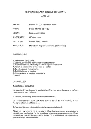 REUNION ORDINARIA CONSEJO ESTUDIANTIL

                                    ACTA 002



FECHA:              Bogotá D.C., 24 de abril de 2012

HORA:               De las 14:00 a las 14:30

LUGAR:              Sala de informática

ASISTENTES:         (30 personas)

INVITADOS:          Neisen Reay, Docente

AUSENTES:           Mayerly Rodríguez, Estudiante. (con excusa)



ORDEN DEL DIA


1. Verificación del quórum.
2. Lectura, discusión y aprobación del acta anterior.
3. Avances técnicos y tecnológicos de la experiencia laboral.
4. Fortalezas adquiridas a través de la práctica.
5. Oportunidades de la práctica.
6. Debilidades de la práctica
7. Amenazas de la práctica empresarial
8. Varios


DESARROLLO

1. Verificación del quórum

La docente dio comienzo a la reunión al verificar que se contaba con el quórum
reglamentario para deliberar.

2. Lectura, discusión y aprobación del acta anterior.

La secretaria leyó el ACTA 001 de la reunión del 20 de abril de 2012, la cual
fue aprobada sin modificaciones.

3. Avances técnicos y tecnológicos de la experiencia laboral.

El avance y experiencia de el manejo de diferentes documentos, conocimientos
tecnológicos, profundización del manejo de programas para documentos, Excel
poniendo en practica la elaboración de las TICS, incluyendo los implementos
para el manejo de documentos.
 