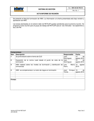 Doc.: HMV-00-QS-TM-013
                                       SISTEMA DE GESTIÓN
                                                                                       Rev. No.: 1

                                     ACTA/INFORME DE REUNIÓN


    Se presentó el blog de iluminación de HMV. La información a la fecha presentada esta bajo revisión y
    aprobación de HMV.

    Las tareas planteadas en el anterior taller de RETILAP quedan pendientes para la próxima reunión. Se
    programa nueva reunión para el grupo de trabajo del RETILAP para el dia miércoles 1 de septiembre a
    las 2.00 PM.




Compromisos:
Ítem   Descripción                                               Responsable                Fecha
1      Se profundizará sobre el tema de CLD                      Juan                       10       de
                                                                 Domínguez                  agosto 2010
2      Exposición de la norma Leed desde el punto de vista de la Juan                       10       de
       iluminación                                               Domínguez                  agosto 2010
3      HMV hablará sobre los niveles de iluminación y distribución de Lina           María 10   agosto
       luminancias                                                    Parra                2010

4      HMV se complementará la matriz de riegos en iluminación             Juan Enrique 10       de
                                                                           Torres       agosto 2010



Firmas:




Archivo ACTA 04 RETILAP                                                                         Hoja 2 de 2
2010-08-09
 