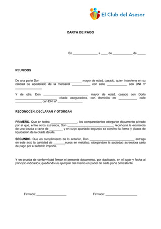 CARTA DE PAGO
En _______________ a ____ de ____________ de _____
REUNIDOS
De una parte Don _________________________ mayor de edad, casado, quien interviene en su
calidad de apoderado de la mercantil ___________ con calle ____________ con DNI nº
________________
Y de otra, Don ___________________________ mayor de edad, casado con Doña
_________________________ citada aseguradora, con domicilio en ___________ calle
________________ con DNI nº _______________
RECONOCEN, DECLARAN Y OTORGAN
PRIMERO. Que en fecha ________________, los comparecientes otorgaron documento privado
por el que, entre otros extremos, Don ____________________________ reconoció la existencia
de una deuda a favor de ________ y en cuyo apartado segundo se convino la forma y plazos de
liquidación de la citada deuda.
SEGUNDO. Que en cumplimiento de lo anterior, Don ___________________________ entrega
en este acto la cantidad de _______euros en metálico, otorgándole la sociedad acreedora carta
de pago por el referido importe.
Y en prueba de conformidad firman el presente documento, por duplicado, en el lugar y fecha al
principio indicados, quedando un ejemplar del mismo en poder de cada parte contratante.
Firmado: __________________ Firmado: ___________________
 