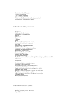 * Montura de prueba sin los lentes
* Monturas oftalmológicas
* Test de ishihara - optometría
* Test de la mosca - optometría
* Tablas o cartillas de optometría, cartilla de agudeza visual
* Procesadores de lentes (laboratorio óptica)

Productos de uso hospitalario y consulta externa

* Bajalenguas
* Cepillos para lavado de manos
* Contenedores de corto punzantes
* Básculas
* Infantómetro
* Metro
* Tallímetro
* Pesas
* Líquido para lubricar instrumentos / equipos
* Brazaletes de identificación hospitalaria
* Pera rectal
* Ropa quirúrgica (gorros, polainas, batas)
* Solidificante de residuos
* Soluciones de limpieza de dispositivos médicos
* Recipientes para desechos hospitalarios
* Contenedores y sus accesorios
* Correas para fijación de mascarillas
* Sierra oscilante para yesos
* Cilindros vacios para oxígeno
* Manguerilla para torniquete
* Bandeja de acero inoxidable, cocas, baldes, poncheras pato, pisingo de acero inoxidable
* Adipómetro
* Negatoscopio
* Reveladores, fijadores de película de rayos x
* Reveladora de placa radiográfica
* Sistema de digitalización de imágenes diagnósticas
* Accesorios de dinamómetros
* Equipo para el lavado y desinfección de dispositivos médicos
* Calentador / baños de agua
* Cinturón de dispositivo de ostomía y cierre de cola recta o pinza.
* Papel térmico de impresión para ecografía
* Papeles de impresión para equipos que registran biopotenciales
* Marcadores de piel
* Correas para inmovilización

Productos de laboratorio clínico y patología

* Capilares secos para muestras - Microtubos
* Cajas de Petri

 
